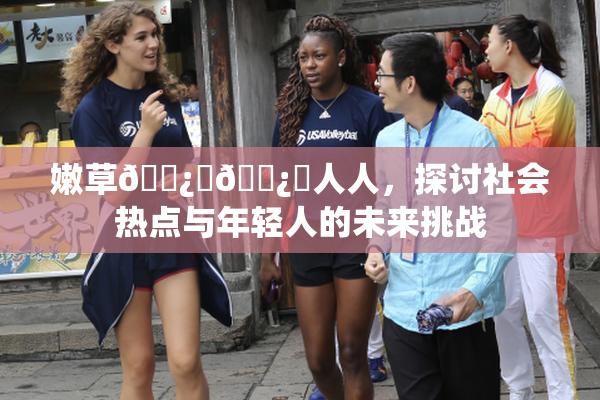 嫩草🌿‌🌿‌人人，探讨社会热点与年轻人的未来挑战