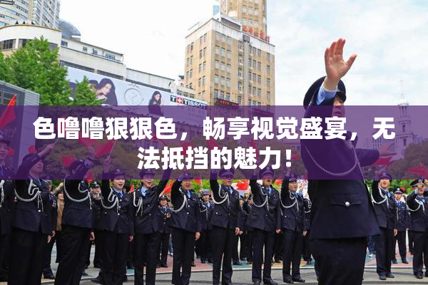 色噜噜狠狠色，畅享视觉盛宴，无法抵挡的魅力！