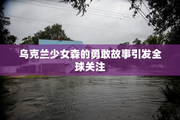 乌克兰少女森的勇敢故事引发全球关注
