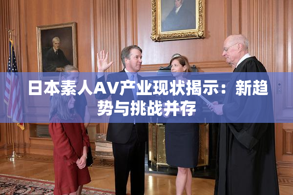日本素人AV产业现状揭示：新趋势与挑战并存