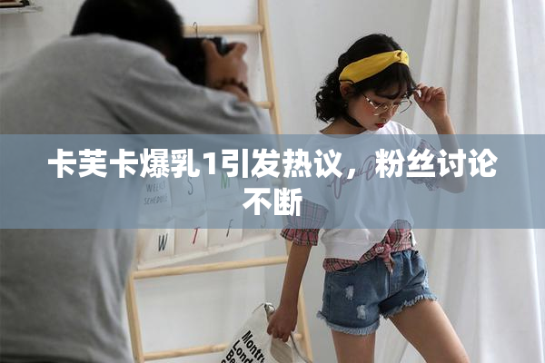 卡芙卡爆乳1引发热议，粉丝讨论不断