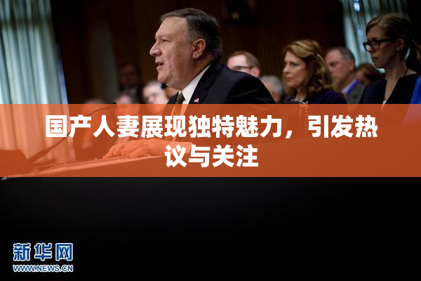 国产人妻展现独特魅力，引发热议与关注