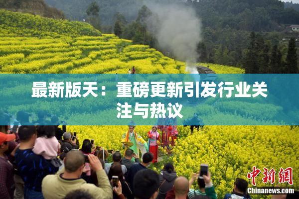 最新版天：重磅更新引发行业关注与热议