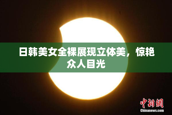 日韩美女全裸展现立体美，惊艳众人目光