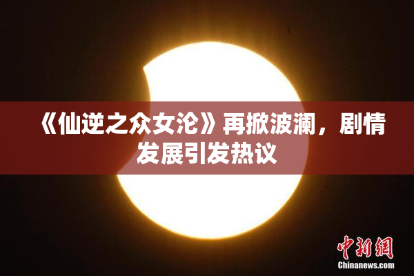 《仙逆之众女沦》再掀波澜，剧情发展引发热议