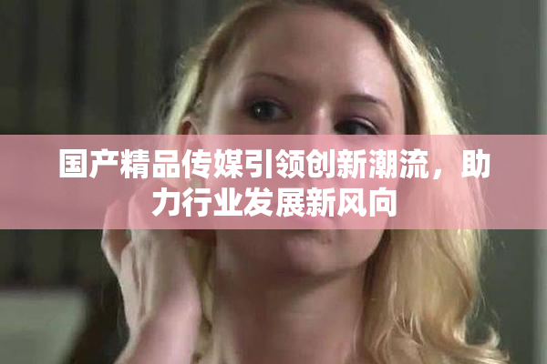国产精品传媒引领创新潮流，助力行业发展新风向