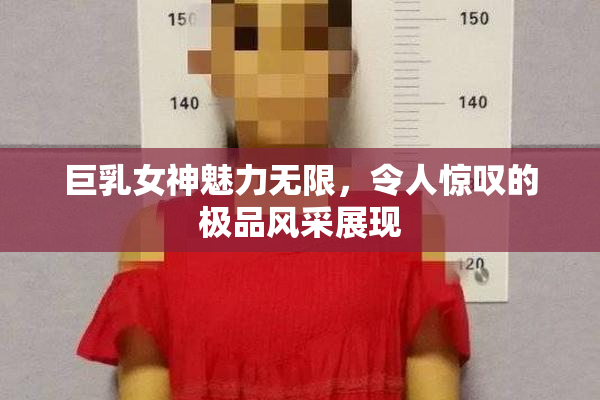 巨乳女神魅力无限，令人惊叹的极品风采展现