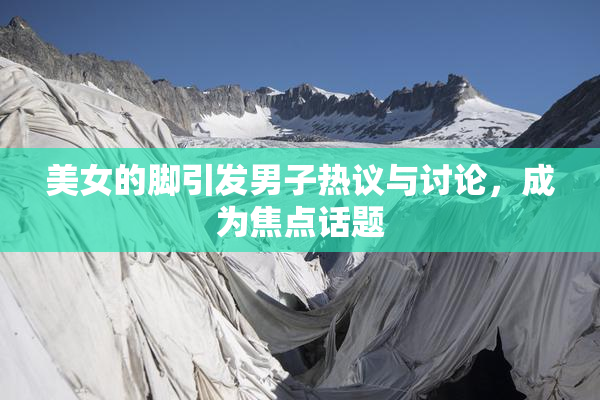 美女的脚引发男子热议与讨论，成为焦点话题