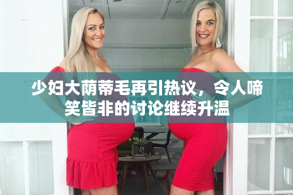 少妇大荫蒂毛再引热议，令人啼笑皆非的讨论继续升温