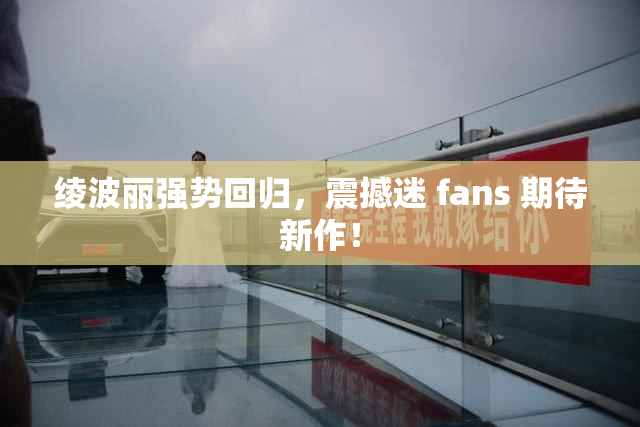 绫波丽强势回归，震撼迷 fans 期待新作！