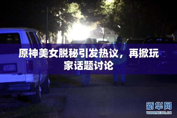 原神美女脱秘引发热议，再掀玩家话题讨论
