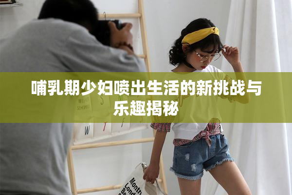 哺乳期少妇喷出生活的新挑战与乐趣揭秘
