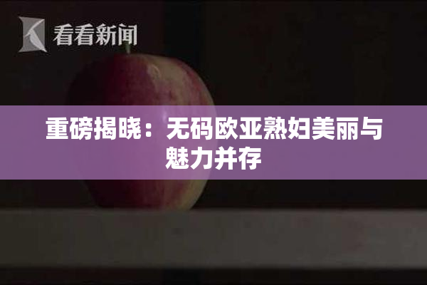 重磅揭晓：无码欧亚熟妇美丽与魅力并存