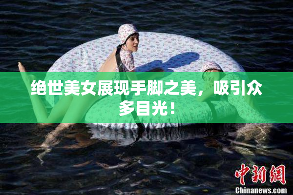 绝世美女展现手脚之美，吸引众多目光！