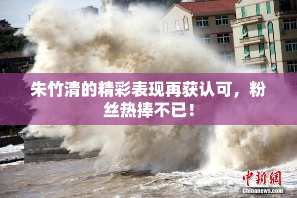 朱竹清的精彩表现再获认可，粉丝热捧不已！