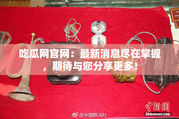 吃瓜网官网：最新消息尽在掌握，期待与您分享更多！