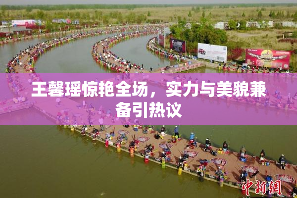 王馨瑶惊艳全场，实力与美貌兼备引热议