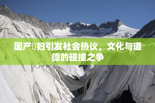 国产婬妇引发社会热议，文化与道德的碰撞之争