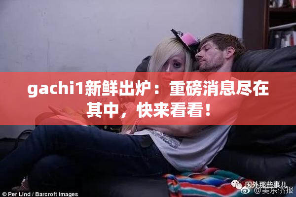 gachi1新鲜出炉：重磅消息尽在其中，快来看看！