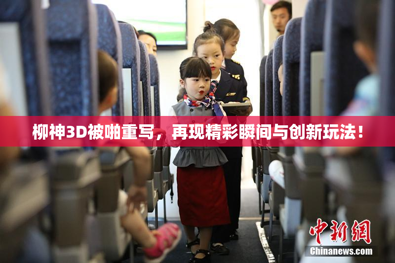 柳神3D被啪重写，再现精彩瞬间与创新玩法！