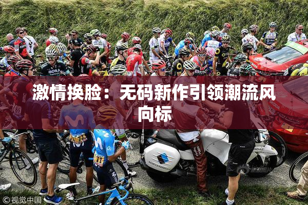 激情换脸：无码新作引领潮流风向标