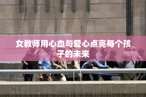 女教师用心血与爱心点亮每个孩子的未来
