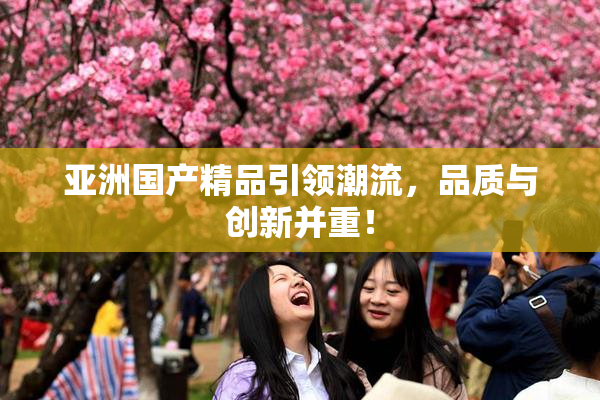 亚洲国产精品引领潮流，品质与创新并重！