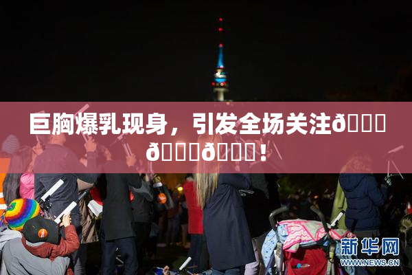 巨胸爆乳现身，引发全场关注🔞🔞🔞！