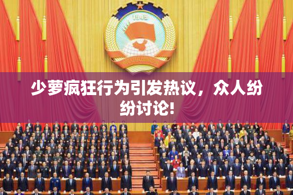 少萝疯狂行为引发热议，众人纷纷讨论!