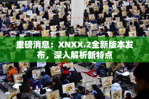 重磅消息：XNXX.2全新版本发布，深入解析新特点