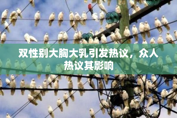 双性别大胸大乳引发热议，众人热议其影响