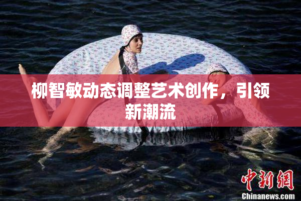 柳智敏动态调整艺术创作，引领新潮流