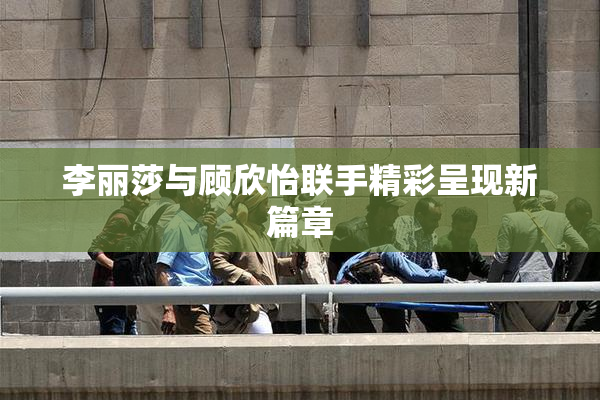 李丽莎与顾欣怡联手精彩呈现新篇章