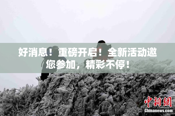 好消息！重磅开启！全新活动邀您参加，精彩不停！