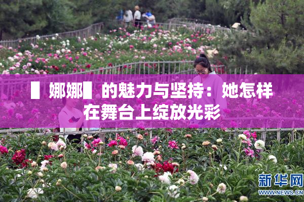 ▌娜娜▌的魅力与坚持：她怎样在舞台上绽放光彩
