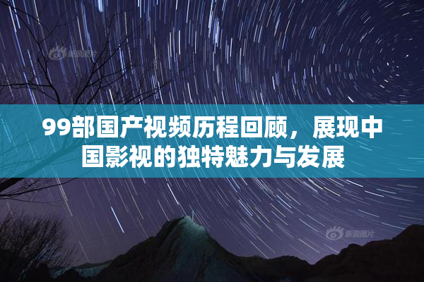 99部国产视频历程回顾，展现中国影视的独特魅力与发展
