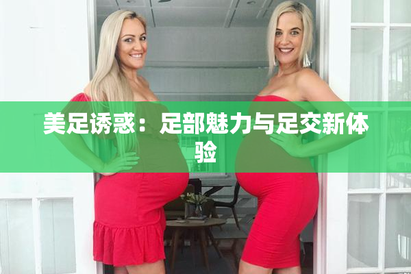 美足诱惑：足部魅力与足交新体验