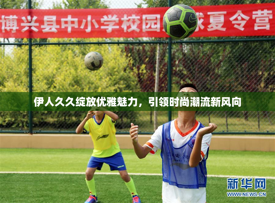 伊人久久绽放优雅魅力，引领时尚潮流新风向
