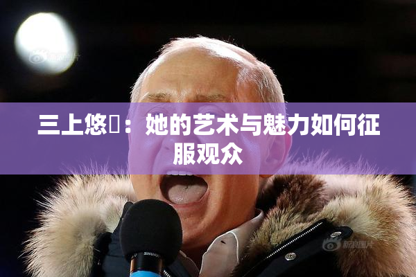 三上悠亜：她的艺术与魅力如何征服观众