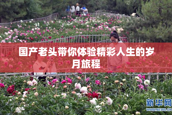 国产老头带你体验精彩人生的岁月旅程