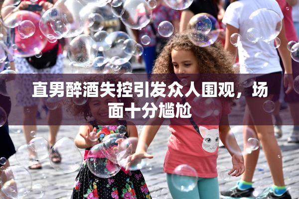 直男醉酒失控引发众人围观，场面十分尴尬