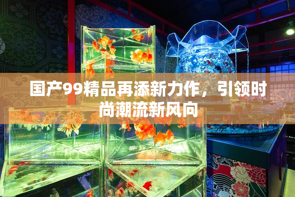 国产99精品再添新力作，引领时尚潮流新风向