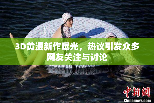 3D黄漫新作曝光，热议引发众多网友关注与讨论
