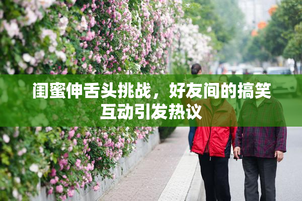 闺蜜伸舌头挑战，好友间的搞笑互动引发热议