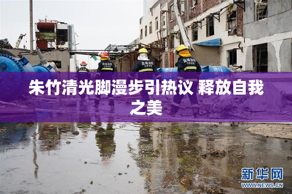 朱竹清光脚漫步引热议 释放自我之美