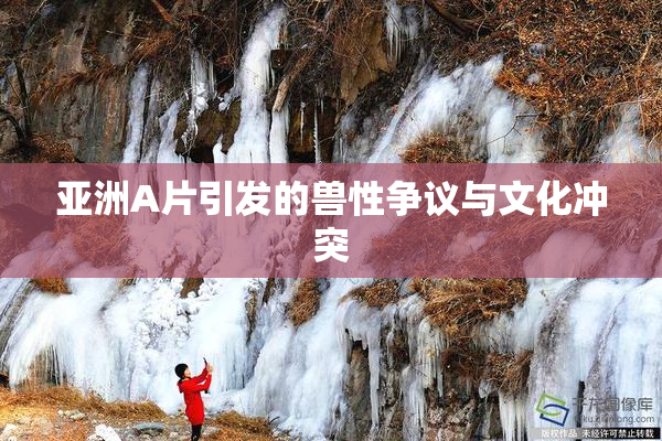 亚洲A片引发的兽性争议与文化冲突