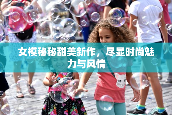 女模秘秘甜美新作，尽显时尚魅力与风情