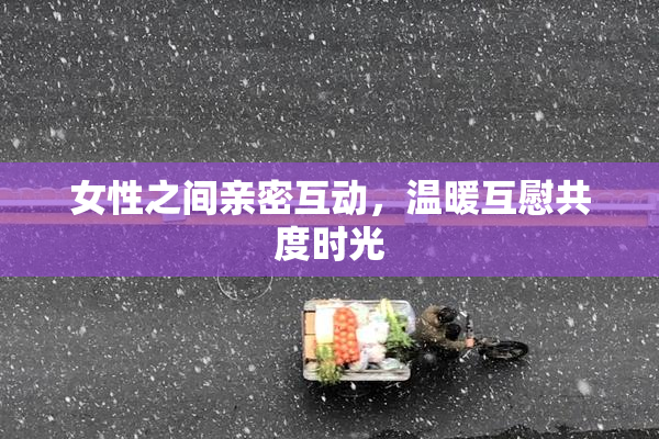 女性之间亲密互动，温暖互慰共度时光