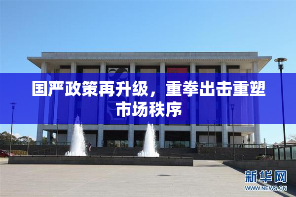 国严政策再升级，重拳出击重塑市场秩序