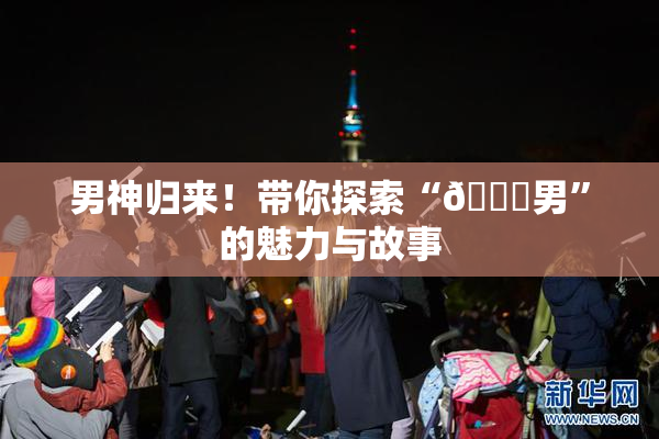 男神归来！带你探索“😚男”的魅力与故事